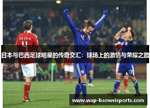 日本与巴西足球明星的传奇交汇:球场上的激情与荣耀之路 日本与巴西足球明星的传奇交汇:球场上的激情与荣耀之路