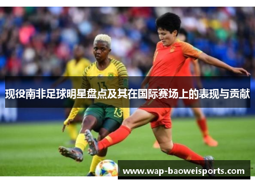 现役南非足球明星盘点及其在国际赛场上的表现与贡献 现役南非足球明星盘点及其在国际赛场上的表现与贡献