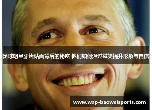 足球明星牙齿贴面背后的秘密 他们如何通过微笑提升形象与自信 足球明星牙齿贴面背后的秘密 他们如何通过微笑提升形象与自信