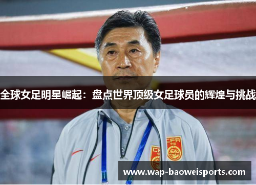 全球女足明星崛起:盘点世界顶级女足球员的辉煌与挑战 全球女足明星崛起:盘点世界顶级女足球员的辉煌与挑战
