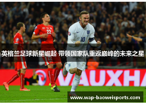 英格兰足球新星崛起 带领国家队重返巅峰的未来之星 英格兰足球新星崛起 带领国家队重返巅峰的未来之星