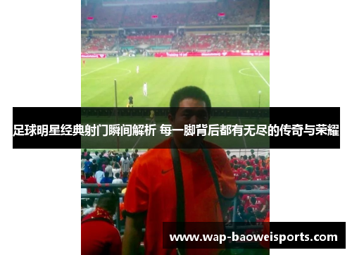 足球明星经典射门瞬间解析 每一脚背后都有无尽的传奇与荣耀 足球明星经典射门瞬间解析 每一脚背后都有无尽的传奇与荣耀