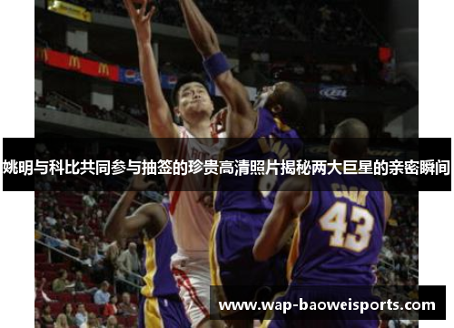 姚明与科比共同参与抽签的珍贵高清照片揭秘两大巨星的亲密瞬间 姚明与科比共同参与抽签的珍贵高清照片揭秘两大巨星的亲密瞬间