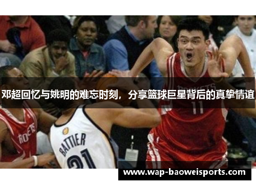 邓超回忆与姚明的难忘时刻，分享篮球巨星背后的真挚情谊