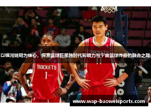 以银河姚明为核心,探索篮球巨星跨时代影响力与宇宙篮球传奇的融合之路 以银河姚明为核心,探索篮球巨星跨时代影响力与宇宙篮球传奇的融合之路