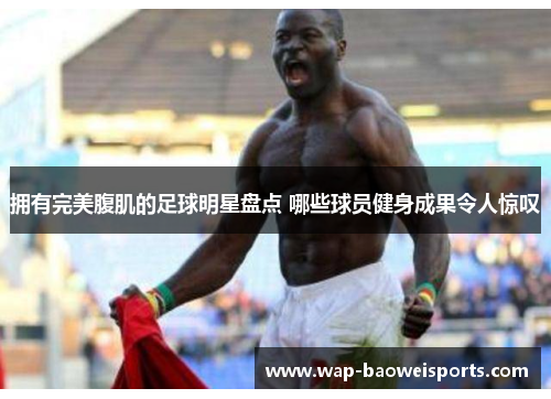 拥有完美腹肌的足球明星盘点 哪些球员健身成果令人惊叹 拥有完美腹肌的足球明星盘点 哪些球员健身成果令人惊叹