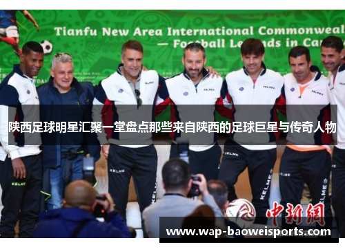 陕西足球明星汇聚一堂盘点那些来自陕西的足球巨星与传奇人物 陕西足球明星汇聚一堂盘点那些来自陕西的足球巨星与传奇人物