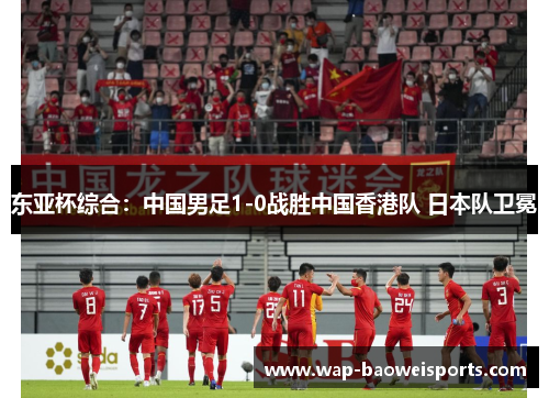 东亚杯综合:中国男足1-0战胜中国香港队 日本队卫冕 东亚杯综合:中国男足1-0战胜中国香港队 日本队卫冕