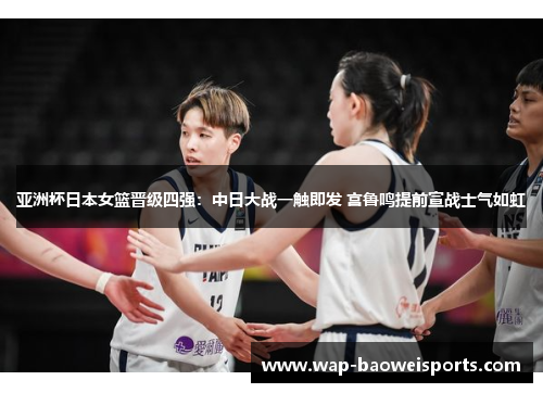 亚洲杯日本女篮晋级四强:中日大战一触即发 宫鲁鸣提前宣战士气如虹 亚洲杯日本女篮晋级四强:中日大战一触即发 宫鲁鸣提前宣战士气如虹