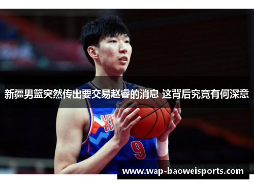 新疆男篮突然传出要交易赵睿的消息 这背后究竟有何深意 新疆男篮突然传出要交易赵睿的消息 这背后究竟有何深意